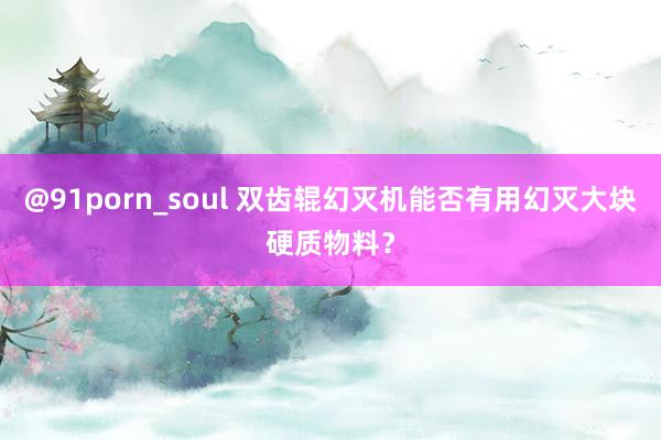 @91porn_soul 双齿辊幻灭机能否有用幻灭大块硬质物料？