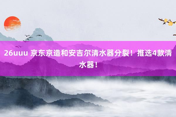 26uuu 京东京造和安吉尔清水器分裂！推选4款清水器！