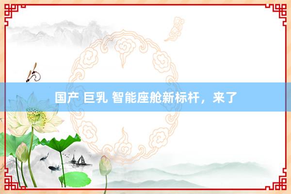 国产 巨乳 智能座舱新标杆，来了