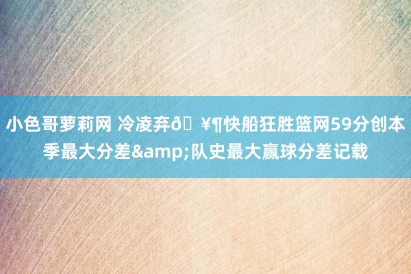 小色哥萝莉网 冷凌弃🥶快船狂胜篮网59分创本季最大分差&队史最大赢球分差记载