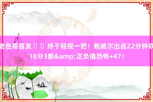 老色哥首发 ✌️终于轻视一把！鲍威尔出战22分钟砍18分3断&正负值恐怖+47！