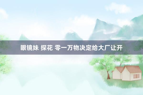 眼镜妹 探花 零一万物决定给大厂让开