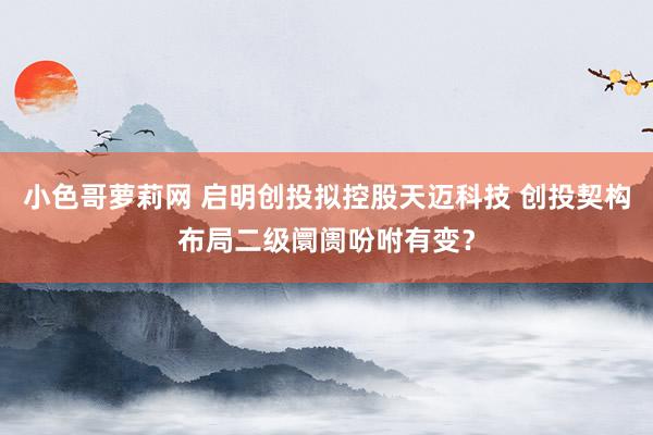 小色哥萝莉网 启明创投拟控股天迈科技 创投契构布局二级阛阓吩咐有变？