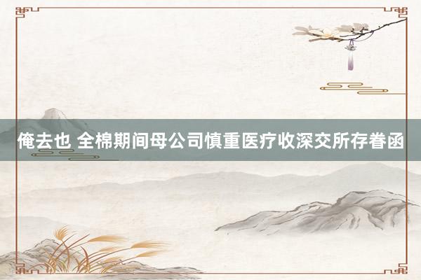 俺去也 全棉期间母公司慎重医疗收深交所存眷函