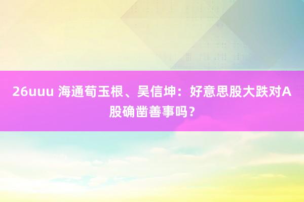 26uuu 海通荀玉根、吴信坤：好意思股大跌对A股确凿善事吗？