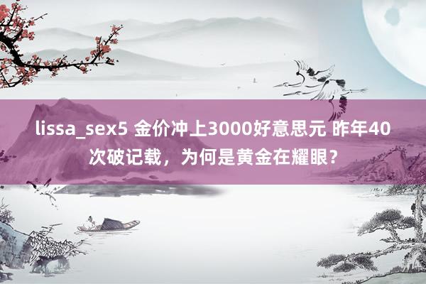 lissa_sex5 金价冲上3000好意思元 昨年40次破记载，为何是黄金在耀眼？