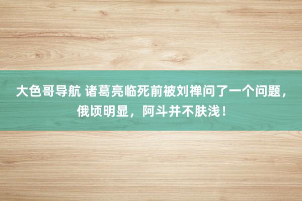 大色哥导航 诸葛亮临死前被刘禅问了一个问题，俄顷明显，阿斗并不肤浅！