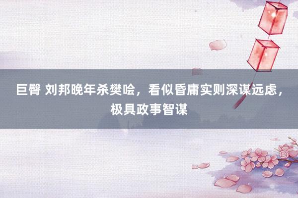 巨臀 刘邦晚年杀樊哙，看似昏庸实则深谋远虑，极具政事智谋