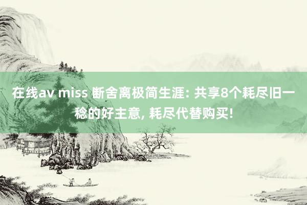 在线av miss 断舍离极简生涯: 共享8个耗尽旧一稔的好主意, 耗尽代替购买!