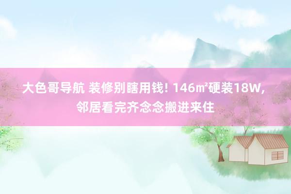 大色哥导航 装修别瞎用钱! 146㎡硬装18W, 邻居看完齐念念搬进来住