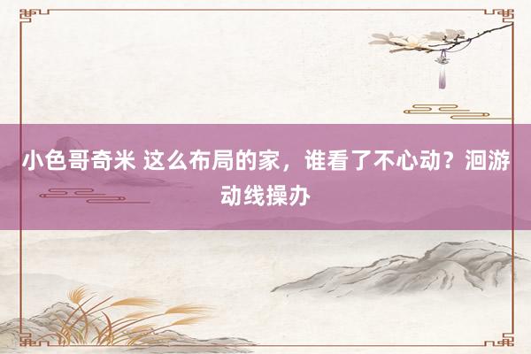 小色哥奇米 这么布局的家，谁看了不心动？洄游动线操办