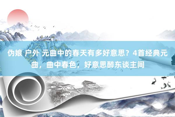 伪娘 户外 元曲中的春天有多好意思？4首经典元曲，曲中春色，好意思醉东谈主间