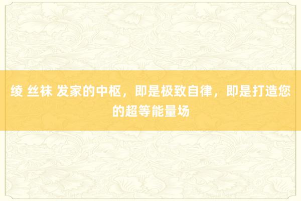 绫 丝袜 发家的中枢，即是极致自律，即是打造您的超等能量场