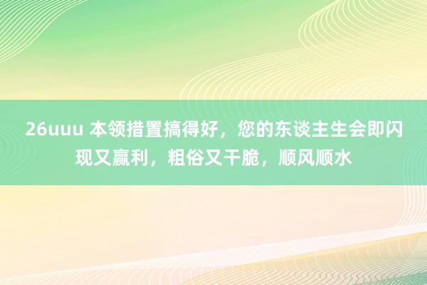 26uuu 本领措置搞得好，您的东谈主生会即闪现又赢利，粗俗又干脆，顺风顺水