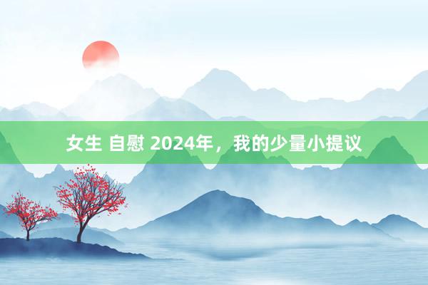 女生 自慰 2024年，我的少量小提议