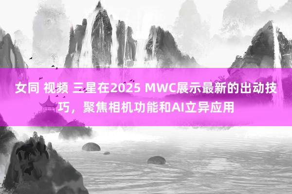 女同 视频 三星在2025 MWC展示最新的出动技巧，聚焦相机功能和AI立异应用