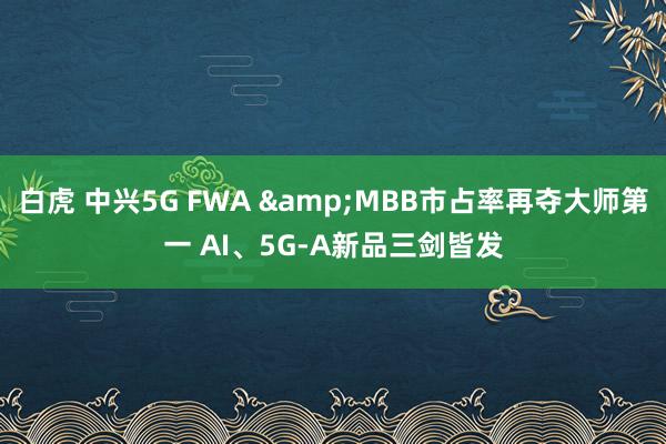 白虎 中兴5G FWA &MBB市占率再夺大师第一 AI、5G-A新品三剑皆发