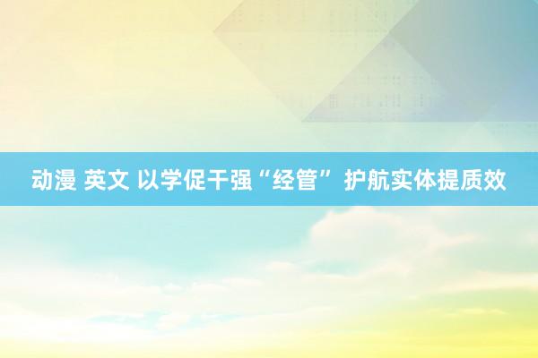 动漫 英文 以学促干强“经管” 护航实体提质效