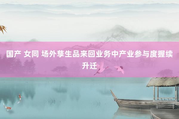 国产 女同 场外孳生品来回业务中产业参与度握续升迁