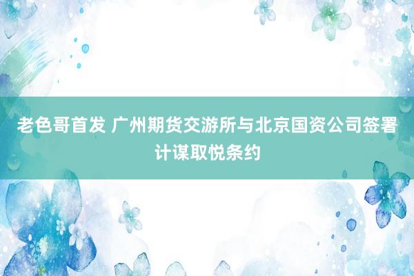 老色哥首发 广州期货交游所与北京国资公司签署计谋取悦条约