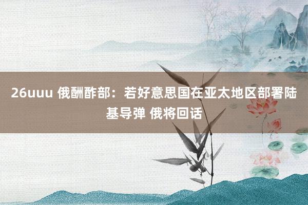 26uuu 俄酬酢部：若好意思国在亚太地区部署陆基导弹 俄将回话