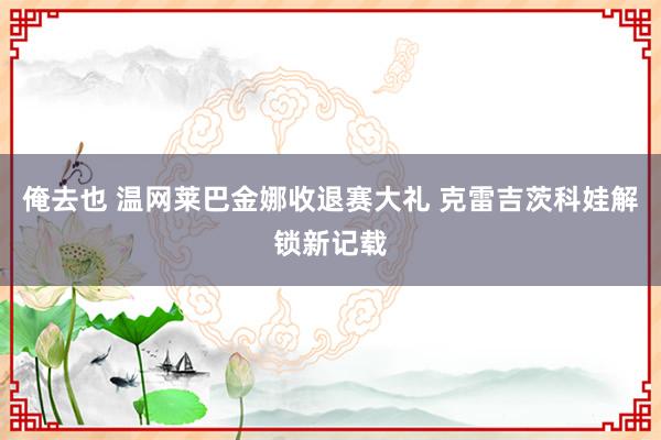 俺去也 温网莱巴金娜收退赛大礼 克雷吉茨科娃解锁新记载