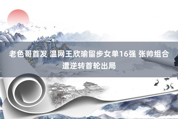 老色哥首发 温网王欣瑜留步女单16强 张帅组合遭逆转首轮出局