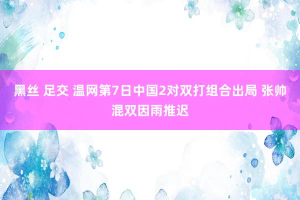黑丝 足交 温网第7日中国2对双打组合出局 张帅混双因雨推迟