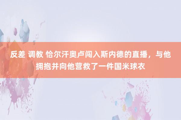 反差 调教 恰尔汗奥卢闯入斯内德的直播，与他拥抱并向他营救了一件国米球衣
