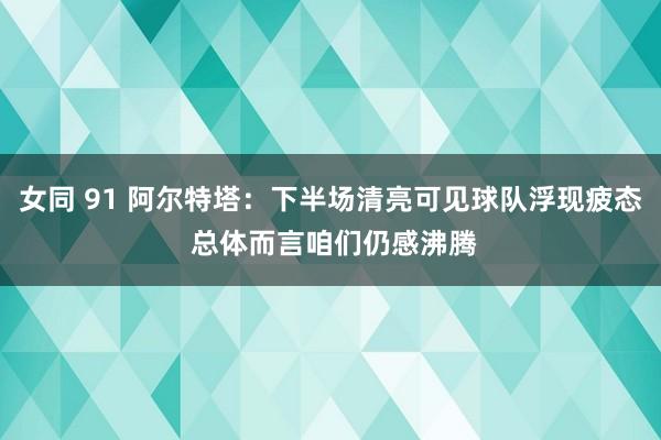 女同 91 阿尔特塔：下半场清亮可见球队浮现疲态 总体而言咱们仍感沸腾