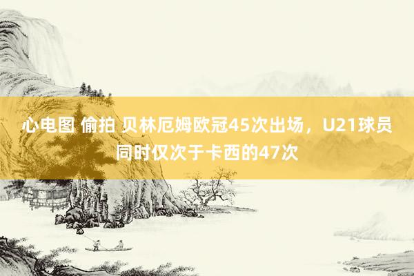 心电图 偷拍 贝林厄姆欧冠45次出场，U21球员同时仅次于卡西的47次