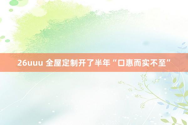 26uuu 全屋定制开了半年“口惠而实不至”