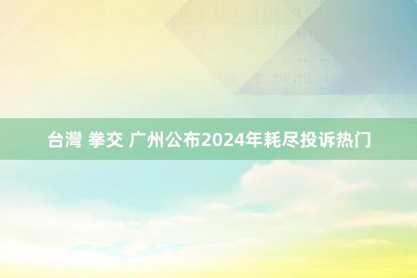 台灣 拳交 广州公布2024年耗尽投诉热门