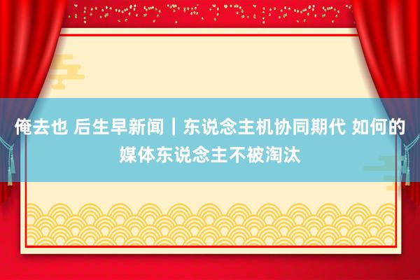 俺去也 后生早新闻｜东说念主机协同期代 如何的媒体东说念主不被淘汰