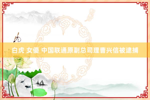 白虎 女優 中国联通原副总司理曹兴信被逮捕