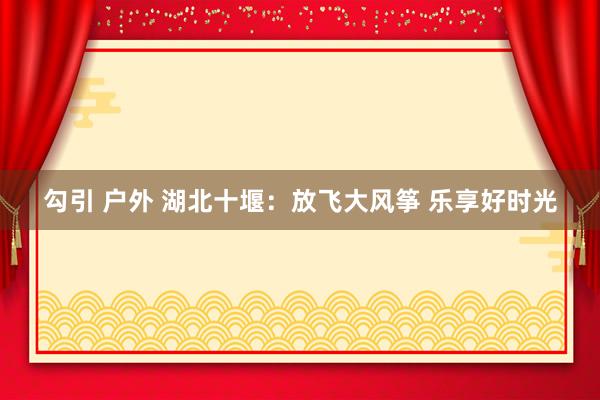 勾引 户外 湖北十堰：放飞大风筝 乐享好时光