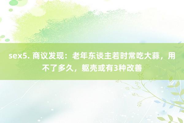 sex5. 商议发现：老年东谈主若时常吃大蒜，用不了多久，躯壳或有3种改善