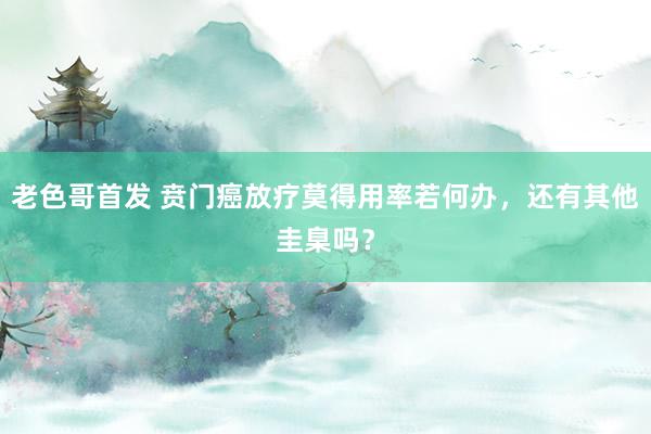 老色哥首发 贲门癌放疗莫得用率若何办，还有其他圭臬吗？