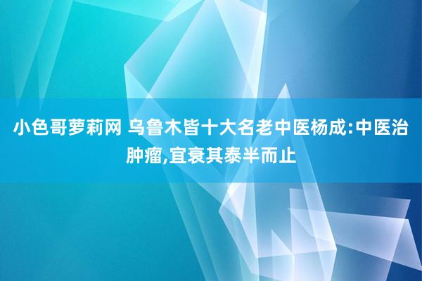 小色哥萝莉网 乌鲁木皆十大名老中医杨成:中医治肿瘤,宜衰其泰半而止
