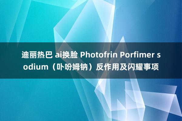 迪丽热巴 ai换脸 Photofrin Porfimer sodium（卟吩姆钠）反作用及闪耀事项