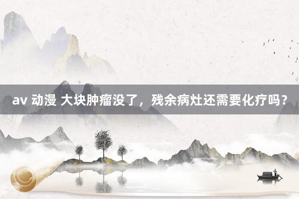 av 动漫 大块肿瘤没了，残余病灶还需要化疗吗？