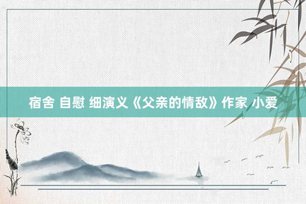 宿舍 自慰 细演义《父亲的情敌》作家 小爱