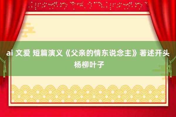 ai 文爱 短篇演义《父亲的情东说念主》著述开头 杨柳叶子