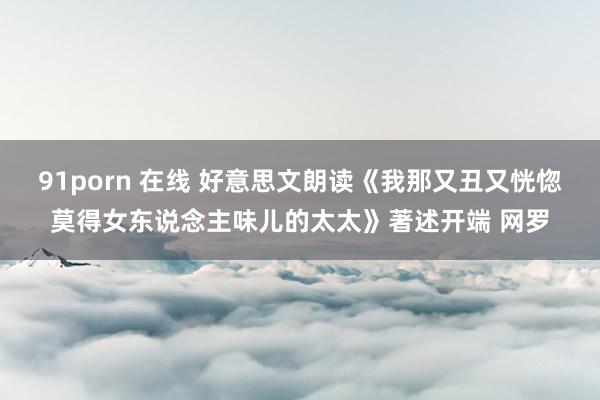 91porn 在线 好意思文朗读《我那又丑又恍惚莫得女东说念主味儿的太太》著述开端 网罗