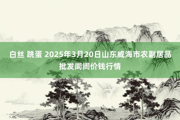 白丝 跳蛋 2025年3月20日山东威海市农副居品批发阛阓价钱行情