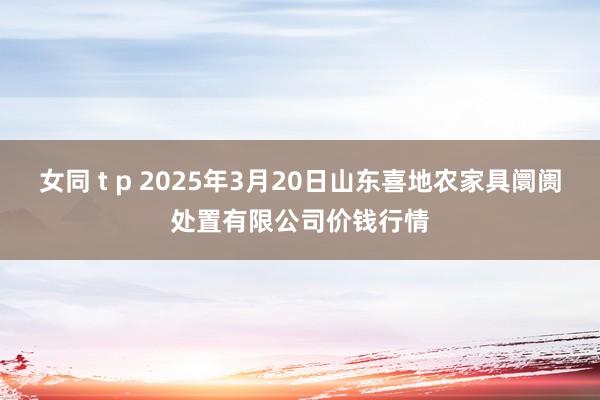 女同 t p 2025年3月20日山东喜地农家具阛阓处置有限公司价钱行情