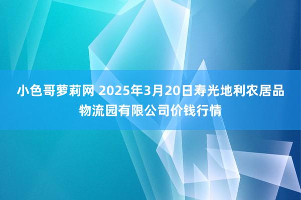 小色哥萝莉网 2025年3月20日寿光地利农居品物流园有限公司价钱行情