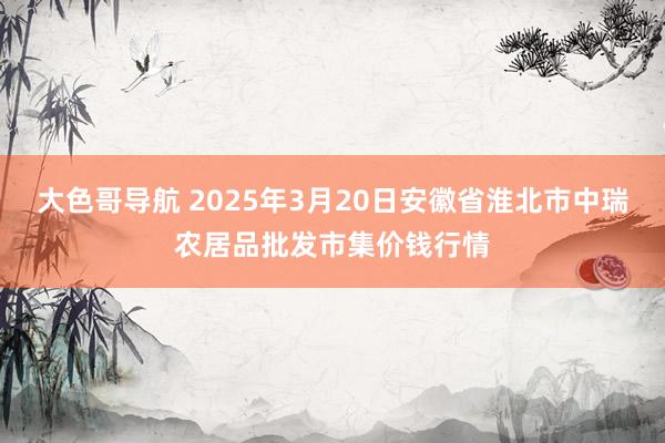 大色哥导航 2025年3月20日安徽省淮北市中瑞农居品批发市集价钱行情