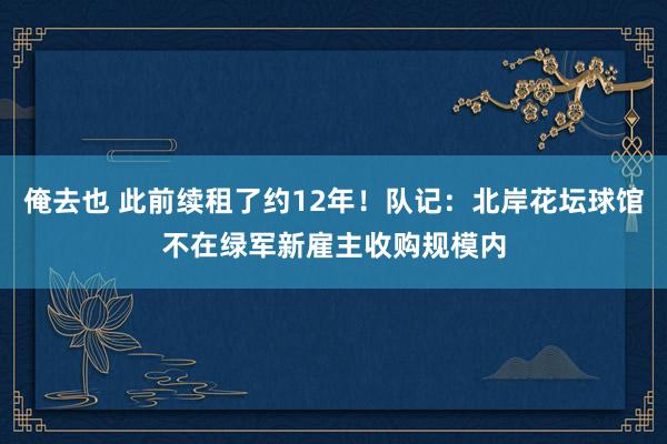 俺去也 此前续租了约12年！队记：北岸花坛球馆不在绿军新雇主收购规模内