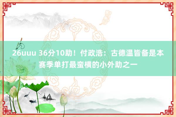 26uuu 36分10助！付政浩：古德温皆备是本赛季单打最蛮横的小外助之一